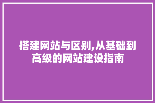 搭建网站与区别,从基础到高级的网站建设指南 CSS