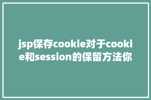 jsp保存cookie对于cookie和session的保留方法你懂得吗如何应用才最合理