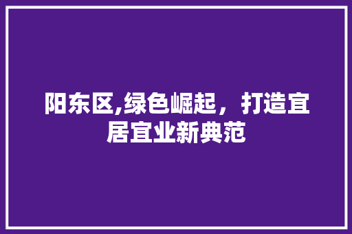 阳东区,绿色崛起，打造宜居宜业新典范