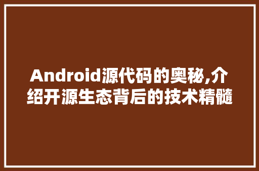 Android源代码的奥秘,介绍开源生态背后的技术精髓