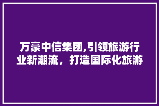 万豪中信集团,引领旅游行业新潮流，打造国际化旅游生态圈