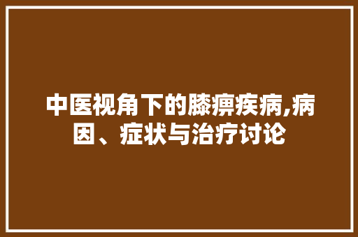 中医视角下的膝痹疾病,病因、症状与治疗讨论