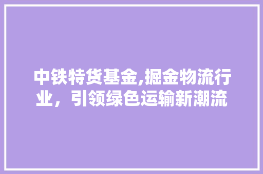 中铁特货基金,掘金物流行业，引领绿色运输新潮流