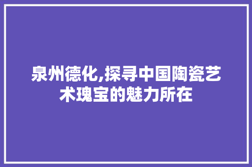 泉州德化,探寻中国陶瓷艺术瑰宝的魅力所在