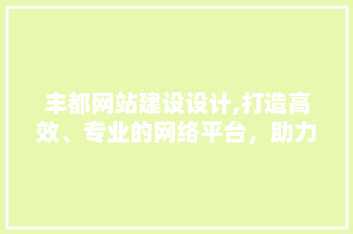 丰都网站建设设计,打造高效、专业的网络平台，助力企业腾飞