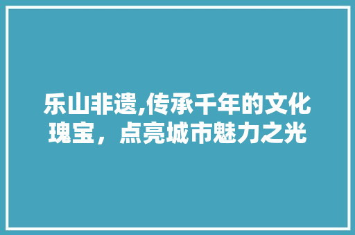 乐山非遗,传承千年的文化瑰宝，点亮城市魅力之光