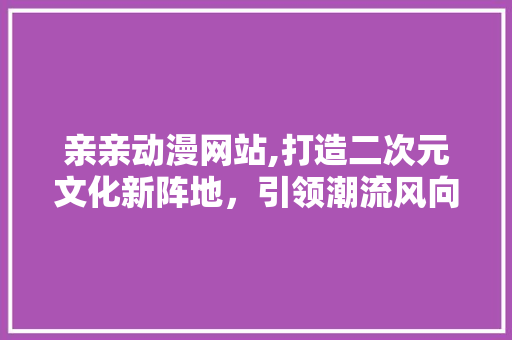 亲亲动漫网站,打造二次元文化新阵地，引领潮流风向标