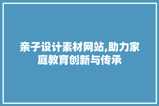 亲子设计素材网站,助力家庭教育创新与传承