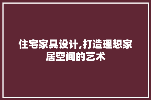 住宅家具设计,打造理想家居空间的艺术