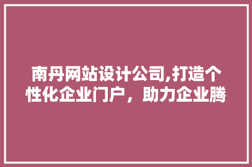 南丹网站设计公司,打造个性化企业门户，助力企业腾飞