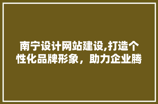 南宁设计网站建设,打造个性化品牌形象，助力企业腾飞