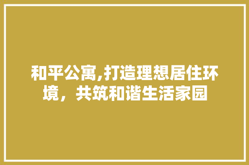 和平公寓,打造理想居住环境，共筑和谐生活家园