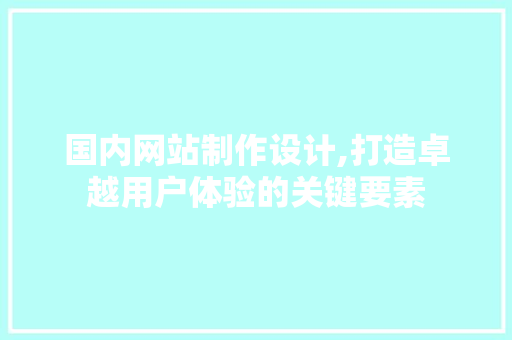 国内网站制作设计,打造卓越用户体验的关键要素