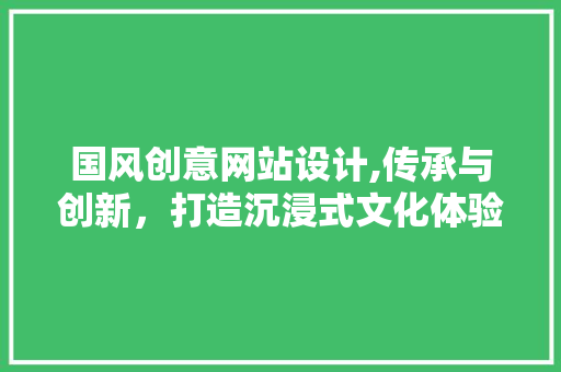 国风创意网站设计,传承与创新，打造沉浸式文化体验之旅