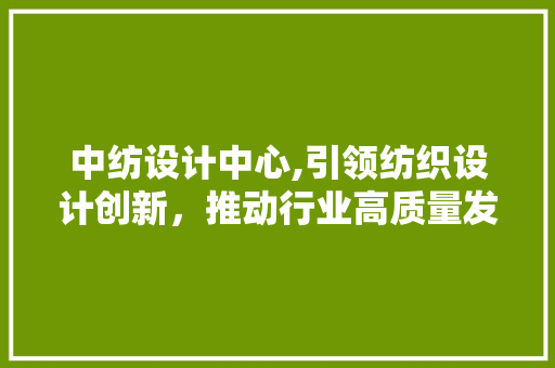 中纺设计中心,引领纺织设计创新，推动行业高质量发展