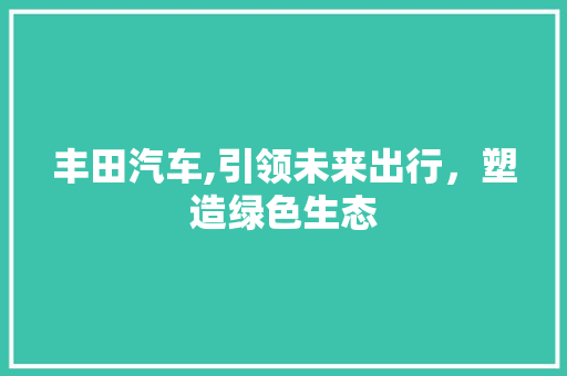 丰田汽车,引领未来出行，塑造绿色生态