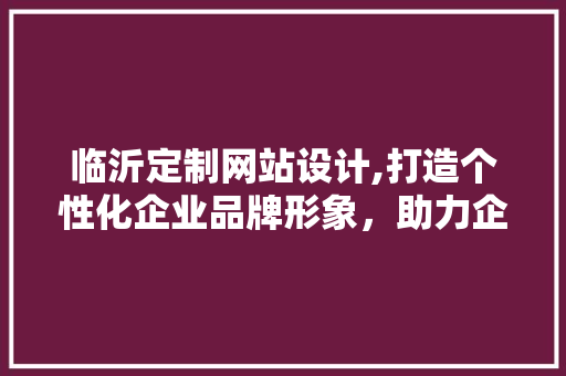 临沂定制网站设计,打造个性化企业品牌形象，助力企业腾飞