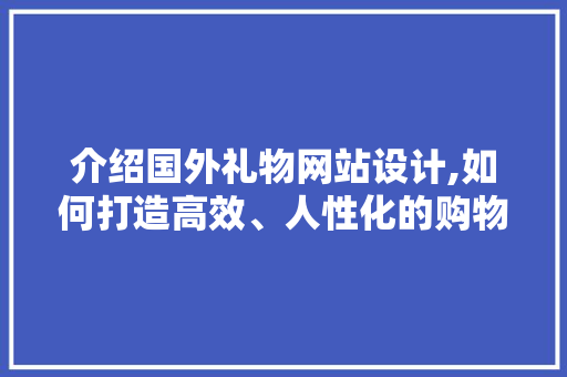 介绍国外礼物网站设计,如何打造高效、人性化的购物体验