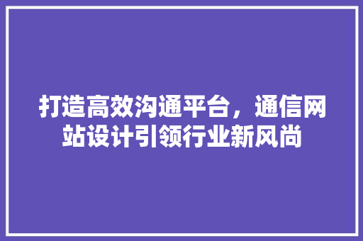 打造高效沟通平台，通信网站设计引领行业新风尚 Vue.js