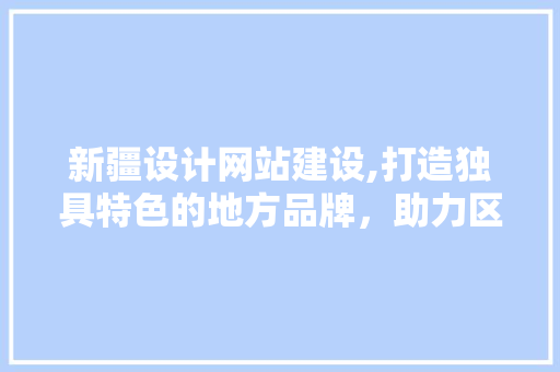 新疆设计网站建设,打造独具特色的地方品牌，助力区域经济发展