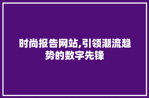 时尚报告网站,引领潮流趋势的数字先锋