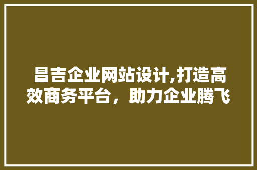 昌吉企业网站设计,打造高效商务平台，助力企业腾飞