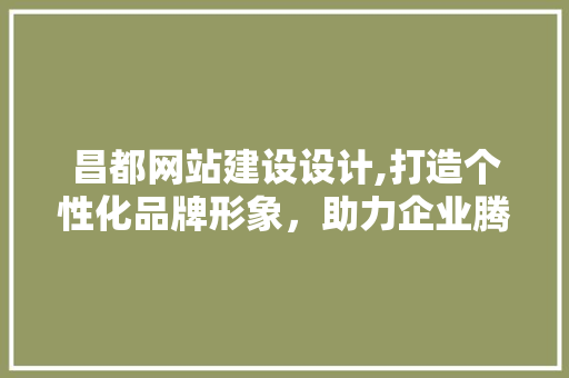 昌都网站建设设计,打造个性化品牌形象，助力企业腾飞