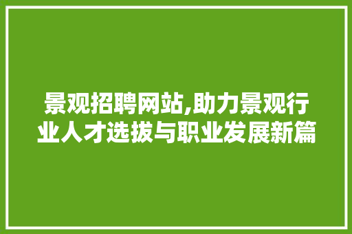 景观招聘网站,助力景观行业人才选拔与职业发展新篇章