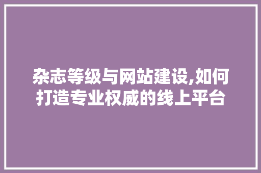 杂志等级与网站建设,如何打造专业权威的线上平台