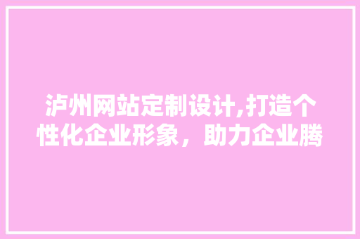 泸州网站定制设计,打造个性化企业形象，助力企业腾飞