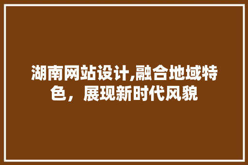 湖南网站设计,融合地域特色，展现新时代风貌