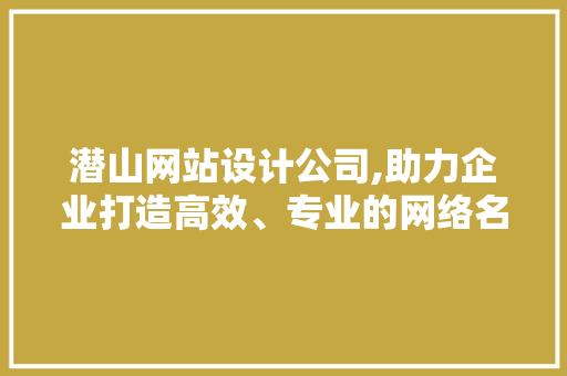 潜山网站设计公司,助力企业打造高效、专业的网络名片