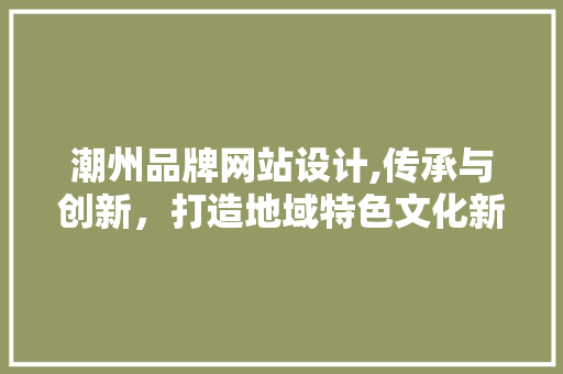 潮州品牌网站设计,传承与创新，打造地域特色文化新名片