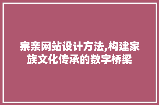 宗亲网站设计方法,构建家族文化传承的数字桥梁