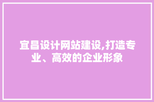 宜昌设计网站建设,打造专业、高效的企业形象