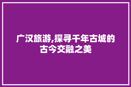 广汉旅游,探寻千年古城的古今交融之美