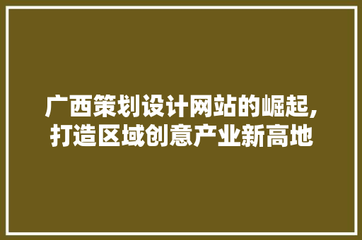 广西策划设计网站的崛起,打造区域创意产业新高地