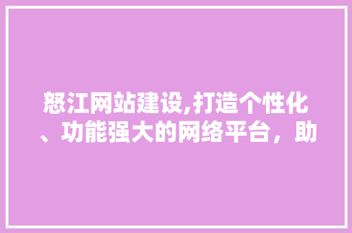 怒江网站建设,打造个性化、功能强大的网络平台，助力怒江旅游业腾飞