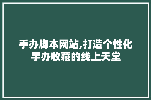 手办脚本网站,打造个性化手办收藏的线上天堂