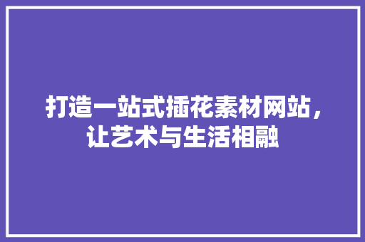 打造一站式插花素材网站，让艺术与生活相融