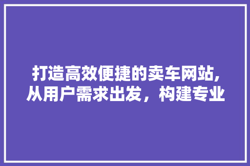 打造高效便捷的卖车网站,从用户需求出发，构建专业卖车平台