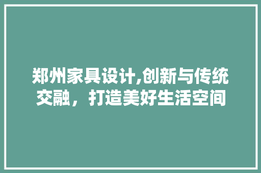 郑州家具设计,创新与传统交融，打造美好生活空间