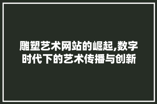 雕塑艺术网站的崛起,数字时代下的艺术传播与创新