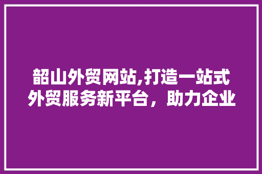 韶山外贸网站,打造一站式外贸服务新平台，助力企业拓展全球市场