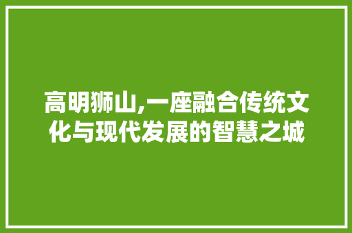 高明狮山,一座融合传统文化与现代发展的智慧之城