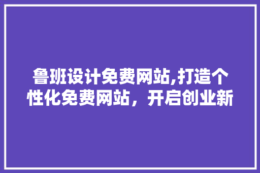 鲁班设计免费网站,打造个性化免费网站，开启创业新篇章 HTML