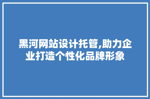 黑河网站设计托管,助力企业打造个性化品牌形象