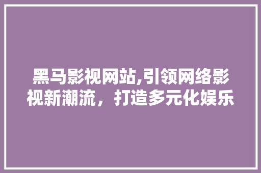 黑马影视网站,引领网络影视新潮流，打造多元化娱乐生态圈