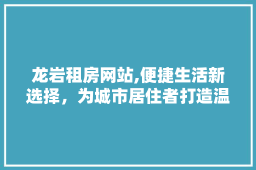 龙岩租房网站,便捷生活新选择，为城市居住者打造温馨家园