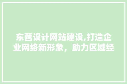 东营设计网站建设,打造企业网络新形象，助力区域经济发展